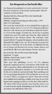 text box reads: Eric Bergerud on the Pacific War
Eric Bergerud has published two books on the Pacific War that
have been of interest to both scholars and the public. Short descriptions
of each are below.
Touched with Fire: e Land War in the South Pacific
Paperback: 608 pages
Publisher: Penguin Books; Reprint edition (July 1, 1997)
ISBN: 978-0140246964
e war in the South Pacific set new standards for savagery in
modern warfare, and in Touched with Fire, Bergerud synthesizes
interviews with Americans and Australians to depict the dynamics
of war in the jungles of South Asia. He focuses on ground
combat from mid-1942 until early when the Allies landed at
Guadalcanal in the Solomon Islands. e Australian Army
teamed with the US against the Japanese, whose kamikaze ethos
demanded they fight at any cost. e book puts in perspective
the ways in which the war in the Pacific was different from the
war in Europe and discusses how terrain, climate, disease, and
moral directly affects not only strategies, but also outcomes.
Fire in the Sky: e Air War in the South Pacific
Paperback: 752 pages
Publisher: Basic Books (April 13, 2001)
ISBN: 978-0813338699
ree years aer publishing Touched with Fire, historian
Bergerud completed part two in his history of the Pacific War
with a companion volume addressing the air war. He states in the
beginning that, although he attempts to cover both sides of the
Pacific air war fairly, he must acknowledge “that something went
very wrong in Japan during the 1930s and that the air war in Asia
was due to Tokyo's overaggressive nature.” Both sides used the
most sophisticated technology available at the time in one of the
largest aerial campaigns in history over the skies of the South Pacific.
Much of the factual material comes from the archives, and
accounts from the rapidly diminishing pool of Pacific War veterans
enhance the authenticity of the story.